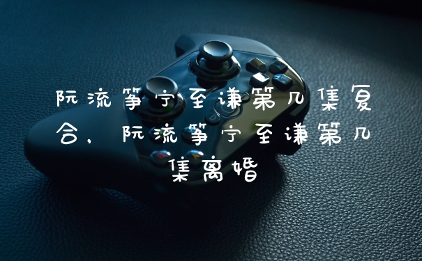 阮流筝宁至谦第几集复合，阮流筝宁至谦第几集离婚