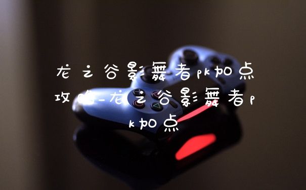 龙之谷影舞者pk加点攻略_龙之谷影舞者pk加点