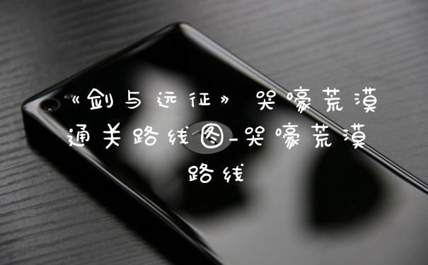 《剑与远征》哭嚎荒漠通关路线图_哭嚎荒漠路线