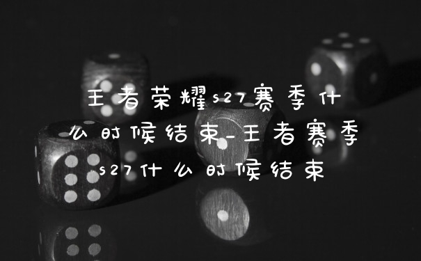 王者荣耀s27赛季什么时候结束_王者赛季s27什么时候结束