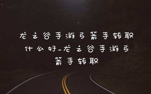 龙之谷手游弓箭手转职什么好_龙之谷手游弓箭手转职
