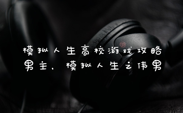 模拟人生高校游戏攻略男主，模拟人生之伟男