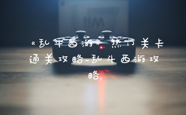 《乱斗西游》热门关卡通关攻略_乱斗西游攻略