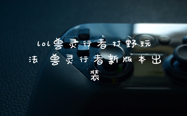 lol兽灵行者打野玩法 兽灵行者新版本出装