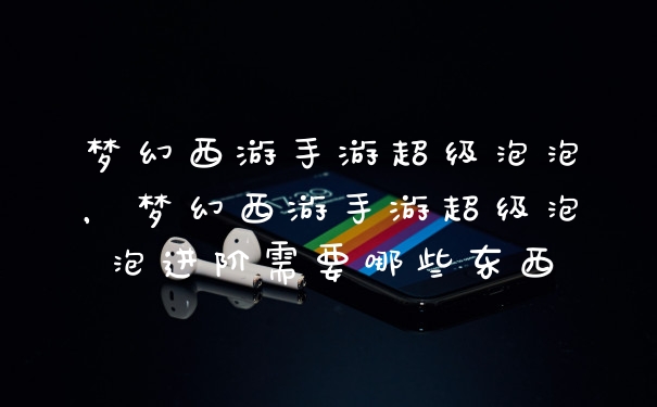 梦幻西游手游超级泡泡，梦幻西游手游超级泡泡进阶需要哪些东西