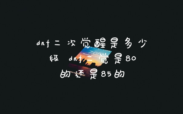 dnf二次觉醒是多少级 dnf二觉是80的还是85的