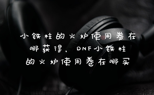 小铁柱的火炉使用券在哪获得，DNF小铁柱的火炉使用卷在哪买