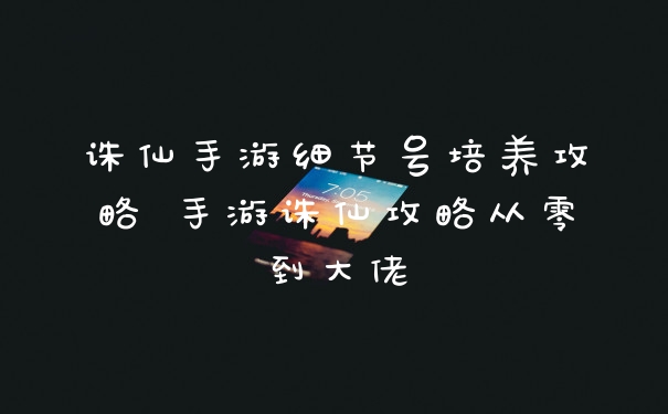 诛仙手游细节号培养攻略 手游诛仙攻略从零到大佬