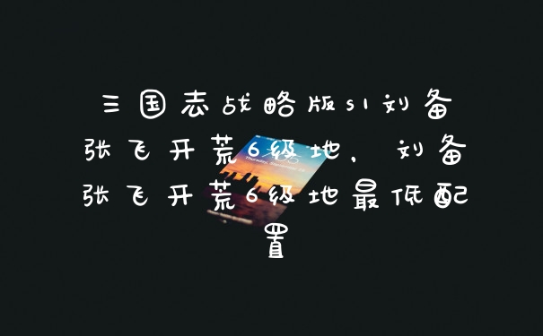 三国志战略版s1刘备张飞开荒6级地，刘备张飞开荒6级地最低配置