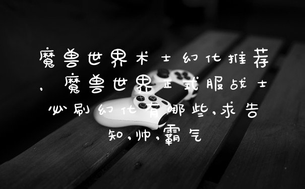 魔兽世界术士幻化推荐，魔兽世界正式服战士必刷幻化有哪些,求告知,帅,霸气