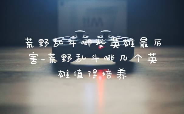 荒野乱斗哪些英雄最厉害_荒野乱斗哪几个英雄值得培养