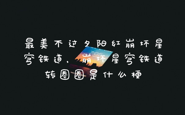 最美不过夕阳红崩坏星穹铁道，崩坏星穹铁道转圈圈是什么梗