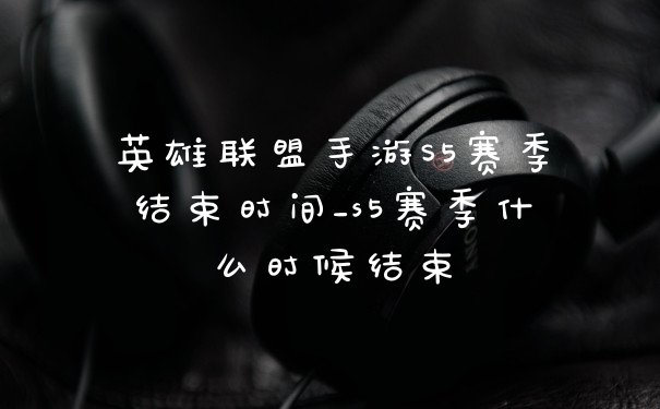 英雄联盟手游S5赛季结束时间_s5赛季什么时候结束