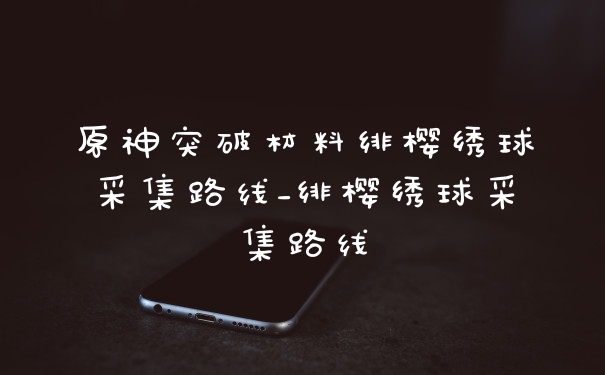 原神突破材料绯樱绣球采集路线_绯樱绣球采集路线