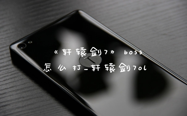 《轩辕剑7》boss怎么打_轩辕剑7ol