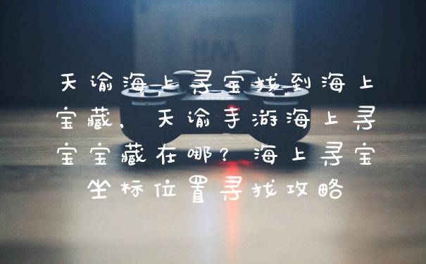 天谕海上寻宝找到海上宝藏，天谕手游海上寻宝宝藏在哪？海上寻宝坐标位置寻找攻略