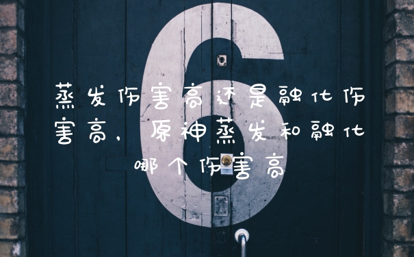 蒸发伤害高还是融化伤害高，原神蒸发和融化哪个伤害高