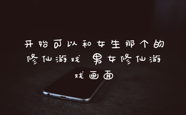 开始可以和女生那个的修仙游戏 男女修仙游戏画面