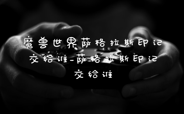 魔兽世界萨格拉斯印记交给谁_萨格拉斯印记交给谁