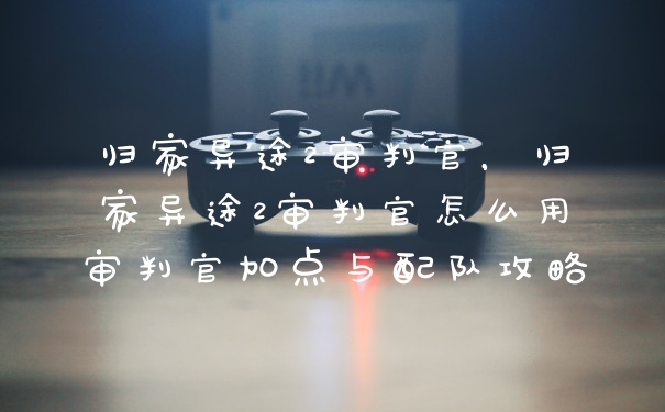归家异途2审判官，归家异途2审判官怎么用审判官加点与配队攻略