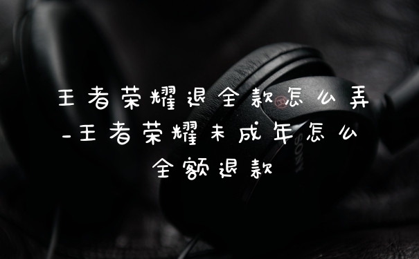 王者荣耀退全款怎么弄_王者荣耀未成年怎么全额退款