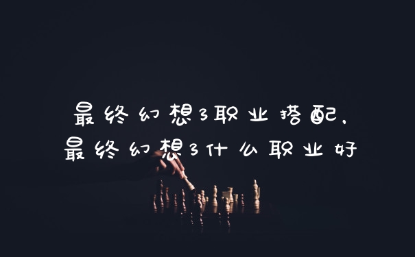 最终幻想3职业搭配，最终幻想3什么职业好