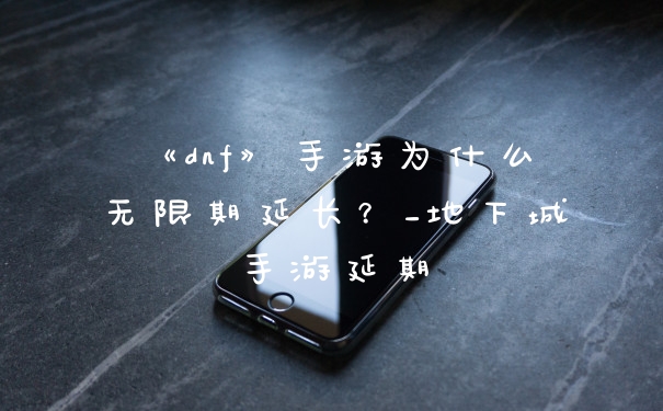 《dnf》手游为什么无限期延长？_地下城手游延期
