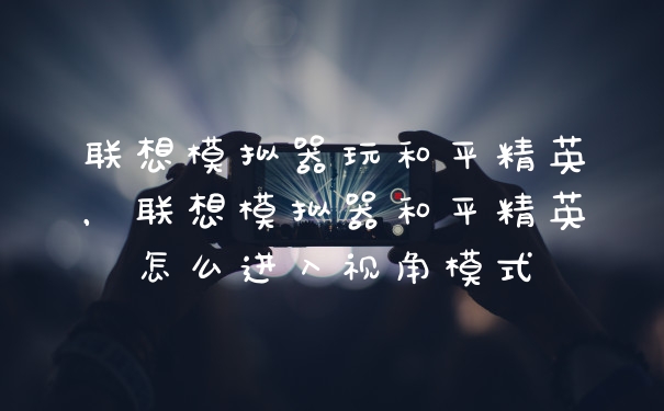联想模拟器玩和平精英，联想模拟器和平精英怎么进入视角模式