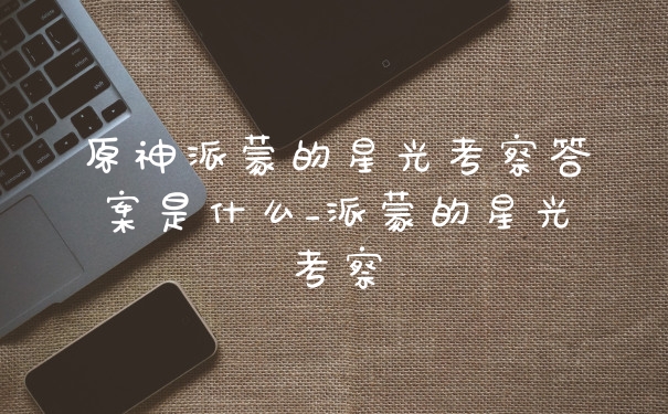 原神派蒙的星光考察答案是什么_派蒙的星光考察