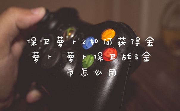 保卫萝卜2如何获得金萝卜 萝卜保卫战3金币怎么用