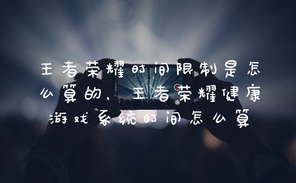 王者荣耀时间限制是怎么算的，王者荣耀健康游戏系统时间怎么算