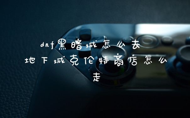 dnf黑暗城怎么去 地下城克伦特商店怎么走