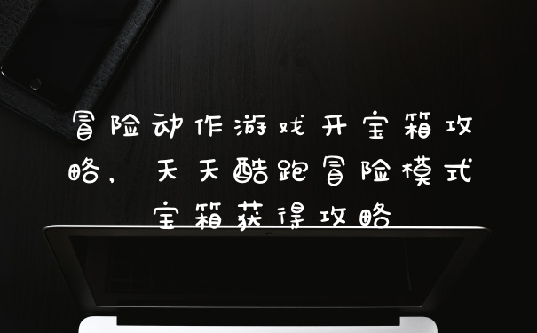 冒险动作游戏开宝箱攻略，天天酷跑冒险模式宝箱获得攻略