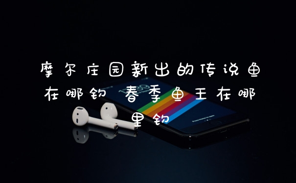 摩尔庄园新出的传说鱼在哪钓 春季鱼王在哪里钓
