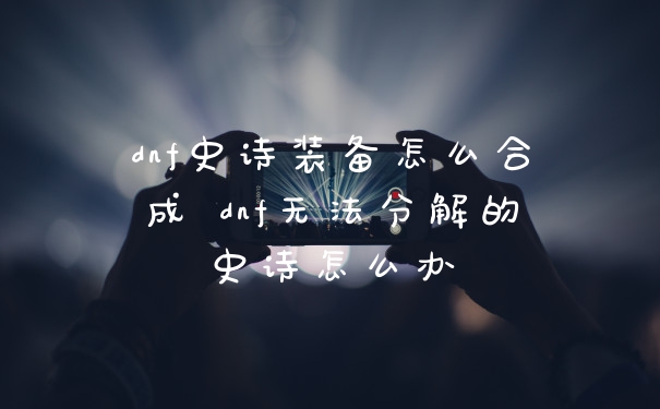 dnf史诗装备怎么合成 dnf无法分解的史诗怎么办