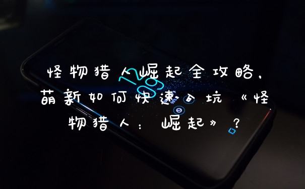 怪物猎人崛起全攻略，萌新如何快速入坑《怪物猎人：崛起》？