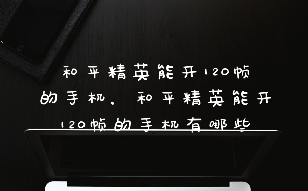 和平精英能开120帧的手机，和平精英能开120帧的手机有哪些