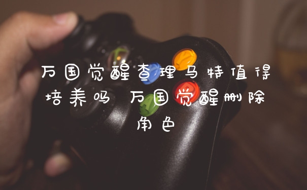 万国觉醒查理马特值得培养吗 万国觉醒删除角色