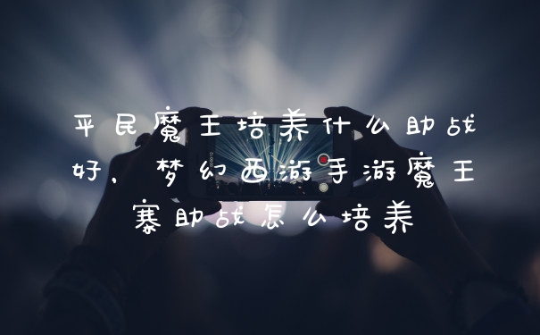 平民魔王培养什么助战好，梦幻西游手游魔王寨助战怎么培养