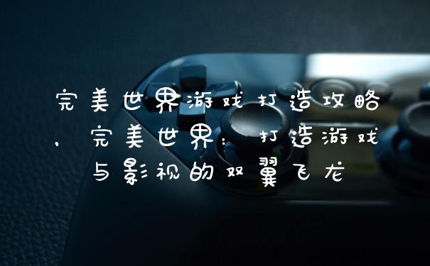 完美世界游戏打造攻略，完美世界：打造游戏与影视的双翼飞龙