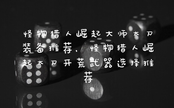 怪物猎人崛起大师太刀装备推荐，怪物猎人崛起太刀开荒武器选择推荐