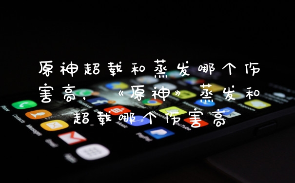 原神超载和蒸发哪个伤害高,《原神》蒸发和超载哪个伤害高