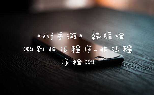 《dnf手游》韩服检测到非法程序_非法程序检测