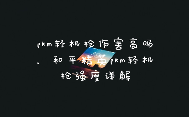pkm轻机枪伤害高吗，和平精英pkm轻机枪强度详解
