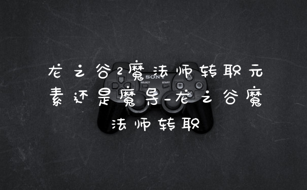 龙之谷2魔法师转职元素还是魔导_龙之谷魔法师转职