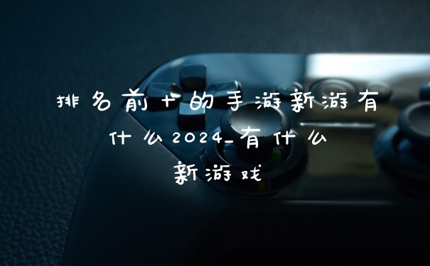 排名前十的手游新游有什么2024_有什么新游戏