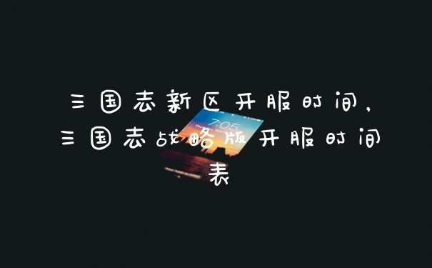 三国志新区开服时间，三国志战略版开服时间表