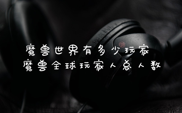 魔兽世界有多少玩家 魔兽全球玩家人总人数