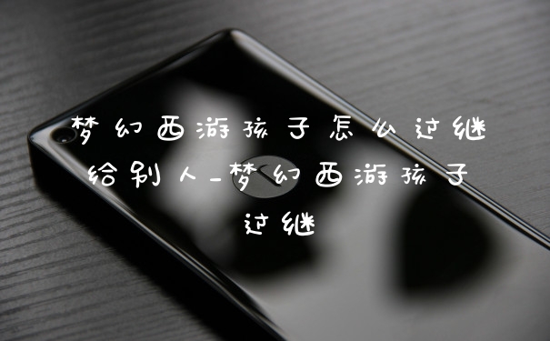 梦幻西游孩子怎么过继给别人_梦幻西游孩子过继