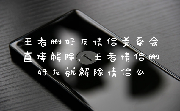 王者删好友情侣关系会直接解除，王者情侣删好友就解除情侣么